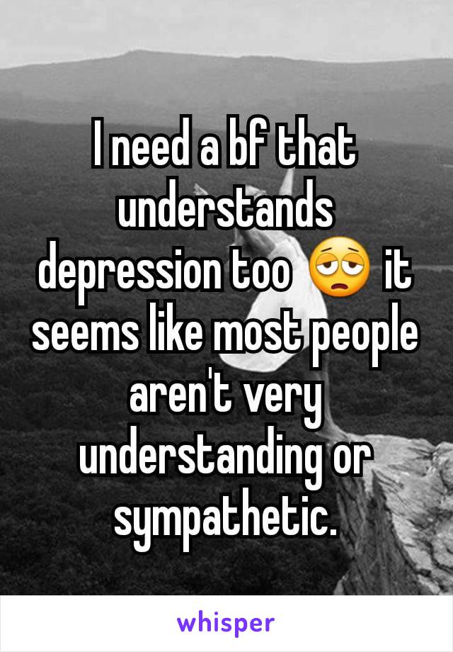 I need a bf that understands depression too 😩 it seems like most people aren't very understanding or sympathetic.