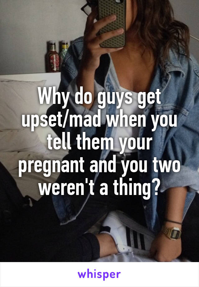 Why do guys get upset/mad when you tell them your pregnant and you two weren't a thing?