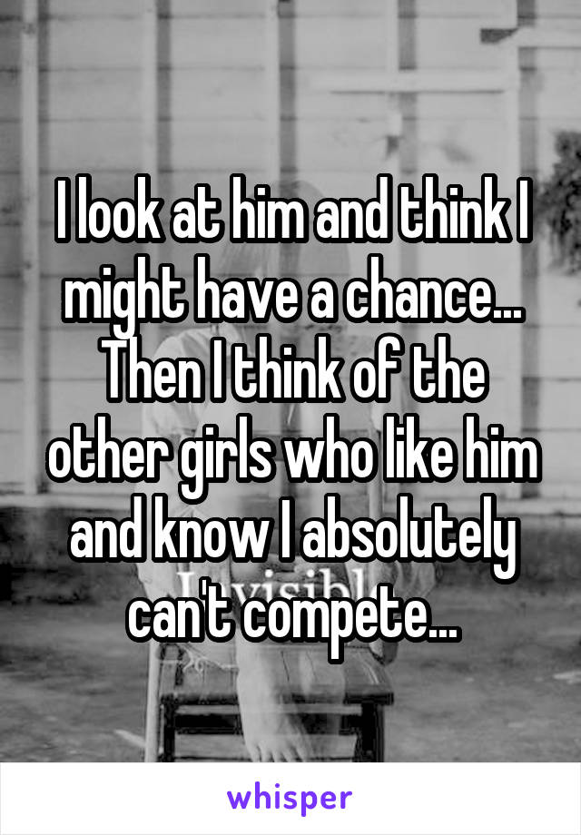 I look at him and think I might have a chance... Then I think of the other girls who like him and know I absolutely can't compete...