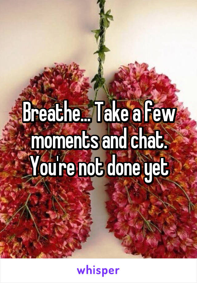 Breathe... Take a few moments and chat. You're not done yet