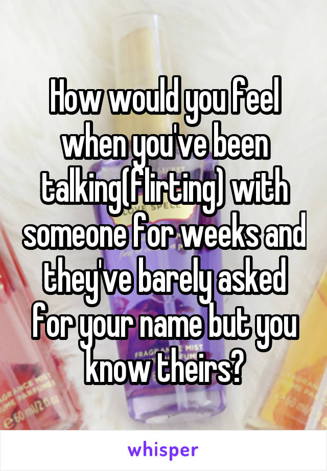 How would you feel when you've been talking(flirting) with someone for weeks and they've barely asked for your name but you know theirs?