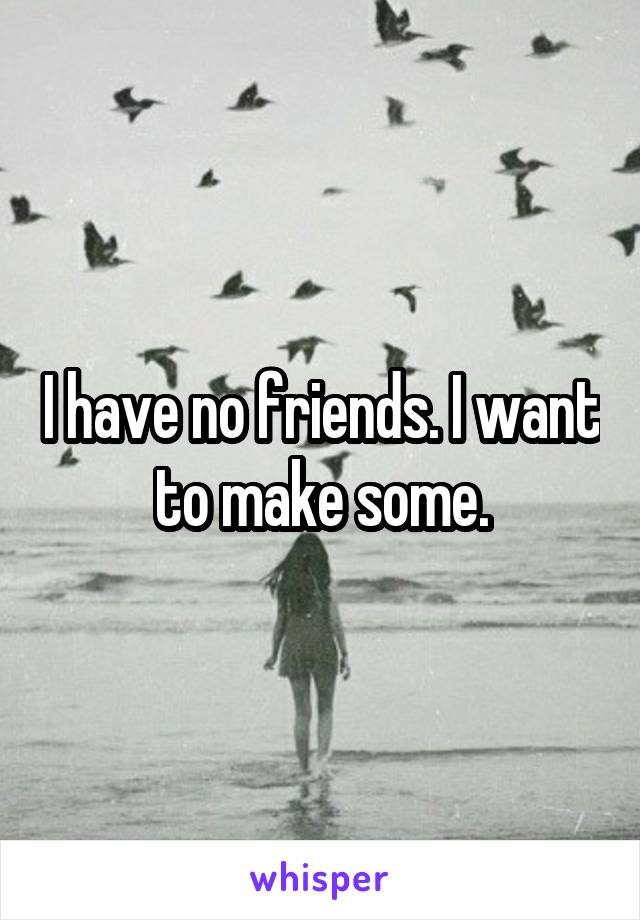 I have no friends. I want to make some.