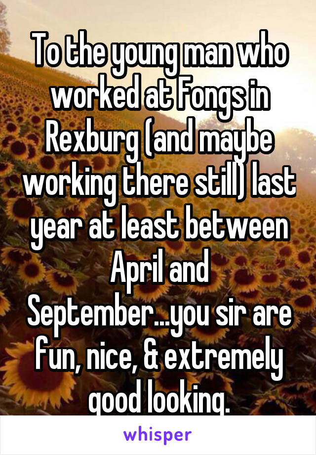 To the young man who worked at Fongs in Rexburg (and maybe working there still) last year at least between April and September...you sir are fun, nice, & extremely good looking.