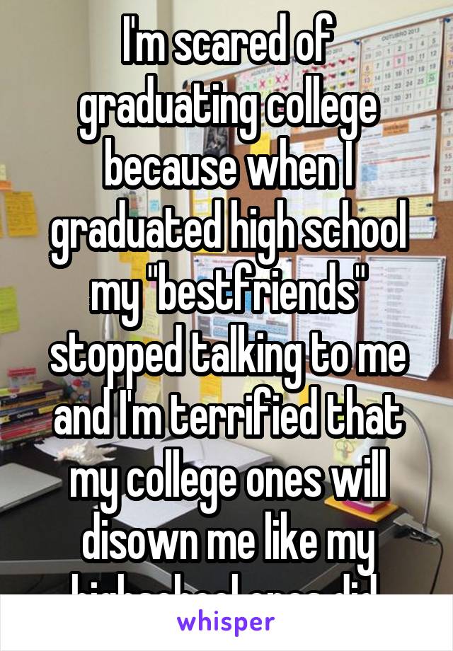 I'm scared of graduating college because when I graduated high school my "bestfriends" stopped talking to me and I'm terrified that my college ones will disown me like my highschool ones did 