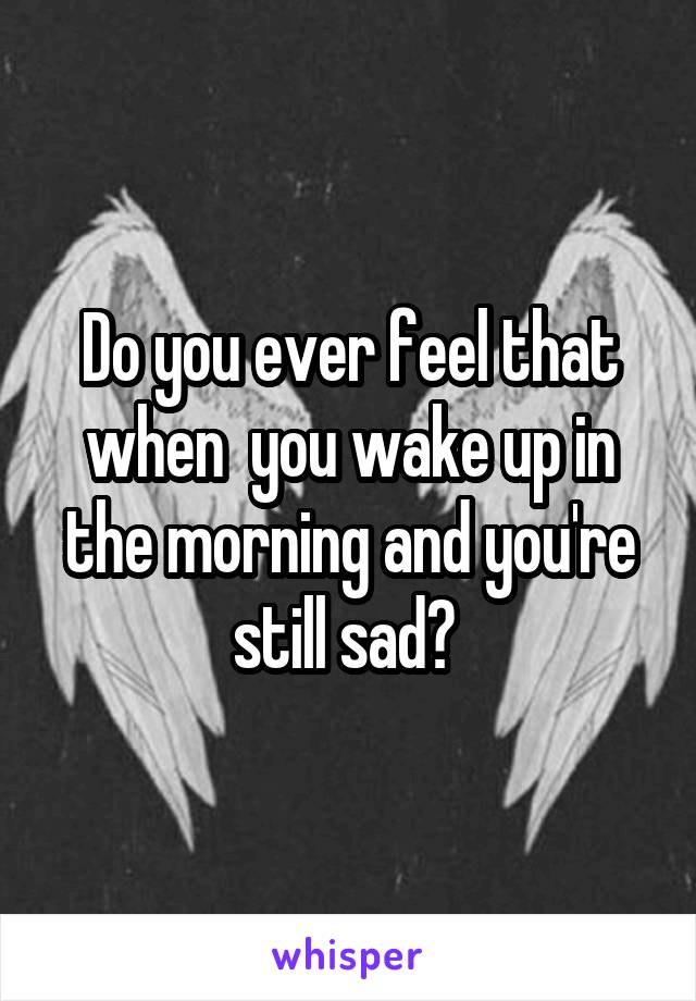 Do you ever feel that when  you wake up in the morning and you're still sad? 