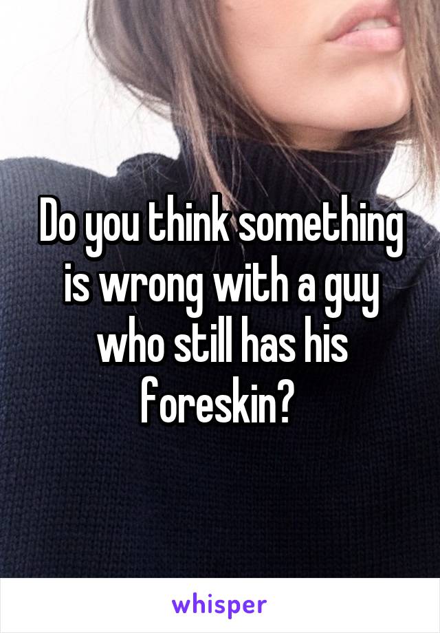 Do you think something is wrong with a guy who still has his foreskin? 