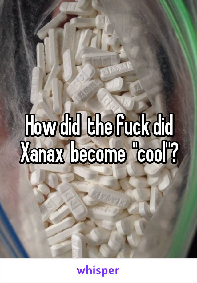 How did  the fuck did Xanax  become  "cool"?