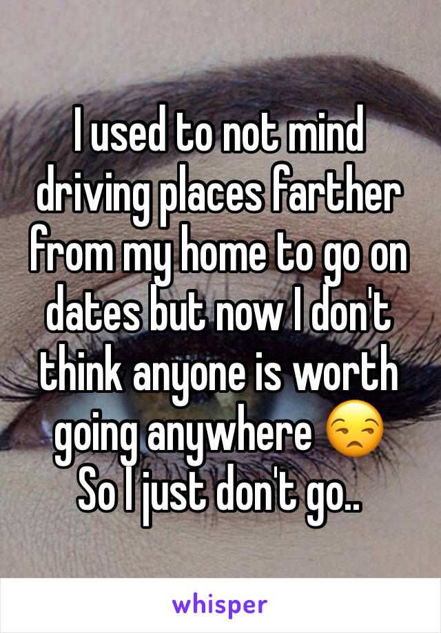 I used to not mind driving places farther from my home to go on dates but now I don't think anyone is worth going anywhere 😒
So I just don't go..