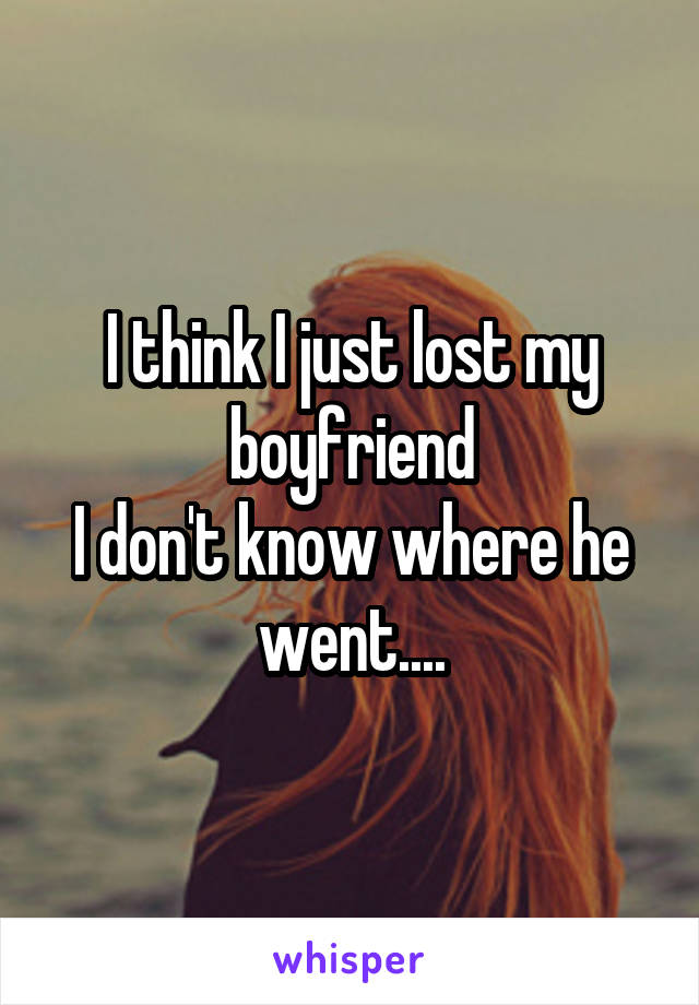 I think I just lost my boyfriend
I don't know where he went....