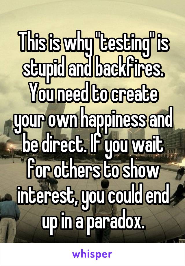 This is why "testing" is stupid and backfires. You need to create your own happiness and be direct. If you wait for others to show interest, you could end up in a paradox.