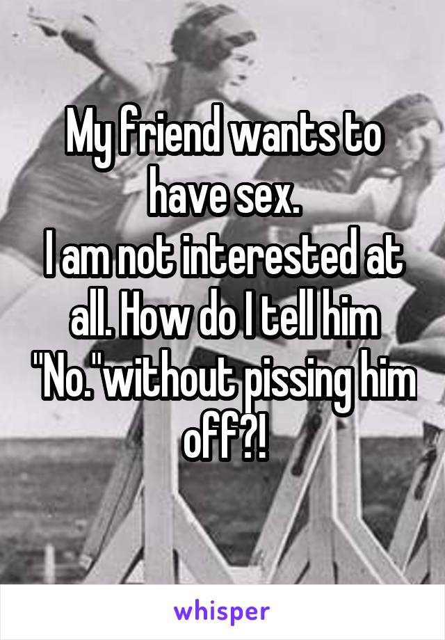 My friend wants to have sex.
I am not interested at all. How do I tell him "No."without pissing him off?!
