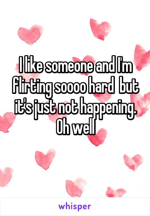 I like someone and I'm flirting soooo hard  but it's just not happening. Oh well
