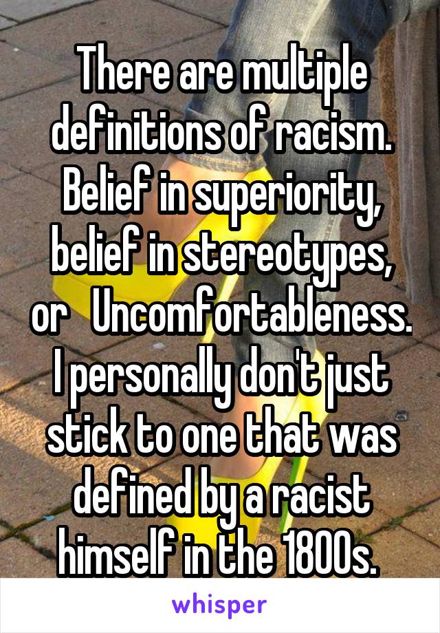 There are multiple definitions of racism. Belief in superiority, belief in stereotypes, or   Uncomfortableness. I personally don't just stick to one that was defined by a racist himself in the 1800s. 