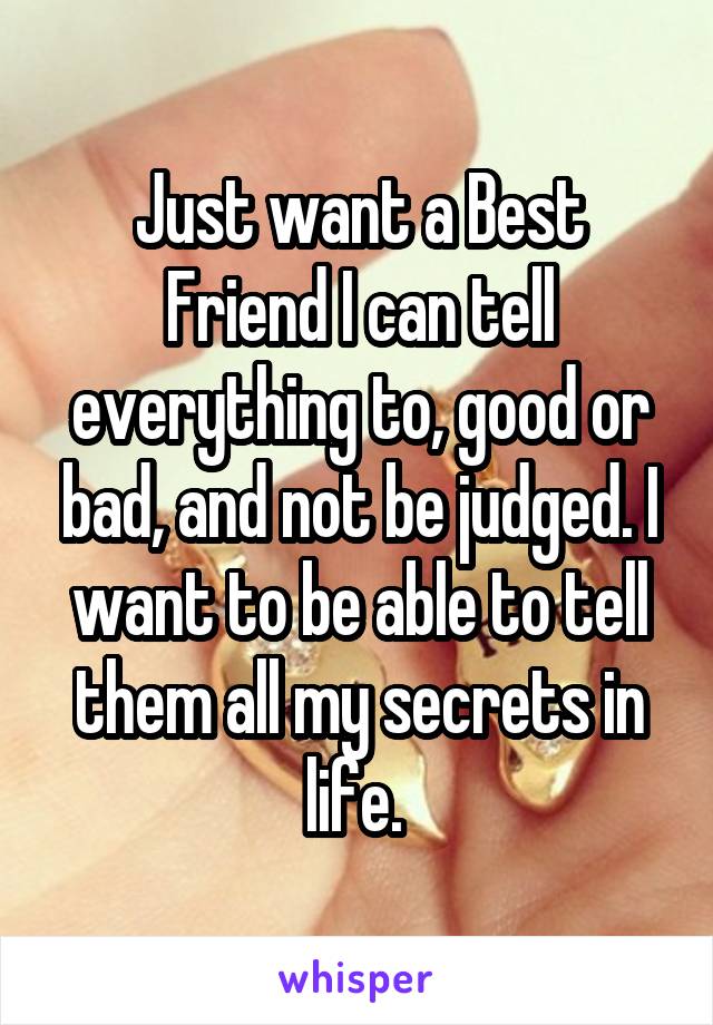 Just want a Best Friend I can tell everything to, good or bad, and not be judged. I want to be able to tell them all my secrets in life. 