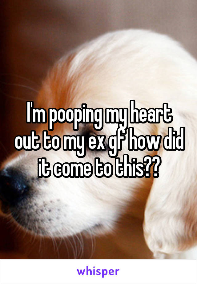 I'm pooping my heart out to my ex gf how did it come to this??