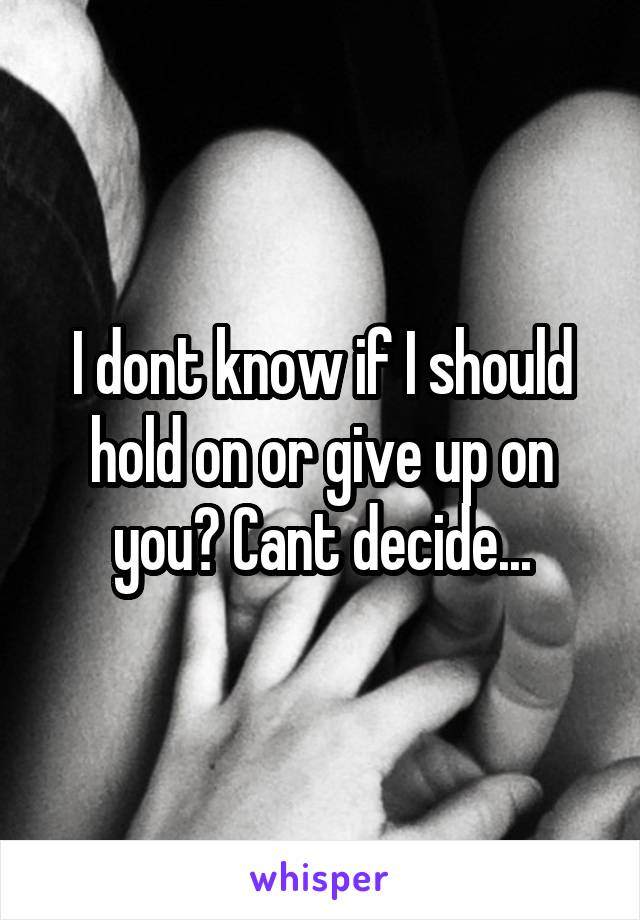 I dont know if I should hold on or give up on you? Cant decide...