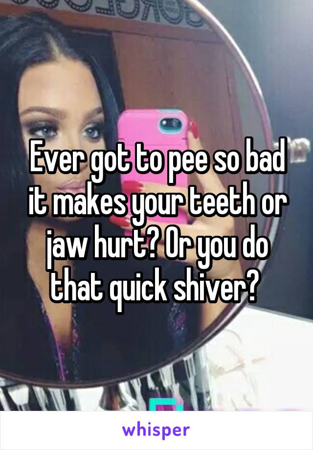 Ever got to pee so bad it makes your teeth or jaw hurt? Or you do that quick shiver? 