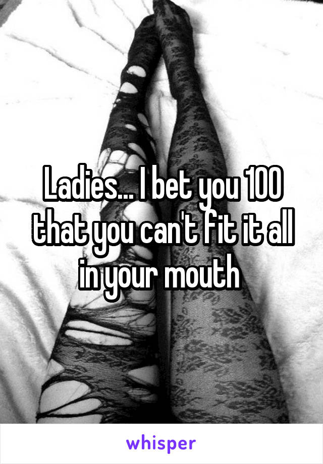 Ladies... I bet you 100 that you can't fit it all in your mouth 