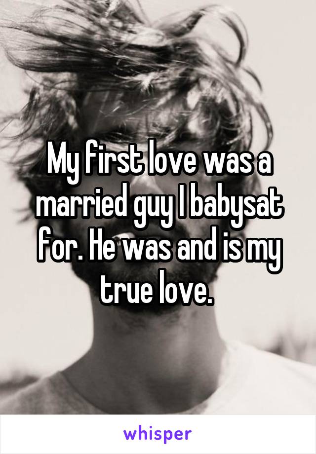 My first love was a married guy I babysat for. He was and is my true love. 