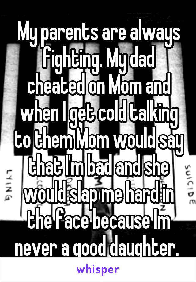 My parents are always fighting. My dad cheated on Mom and when I get cold talking to them Mom would say that I'm bad and she would slap me hard in the face because Im never a good daughter. 