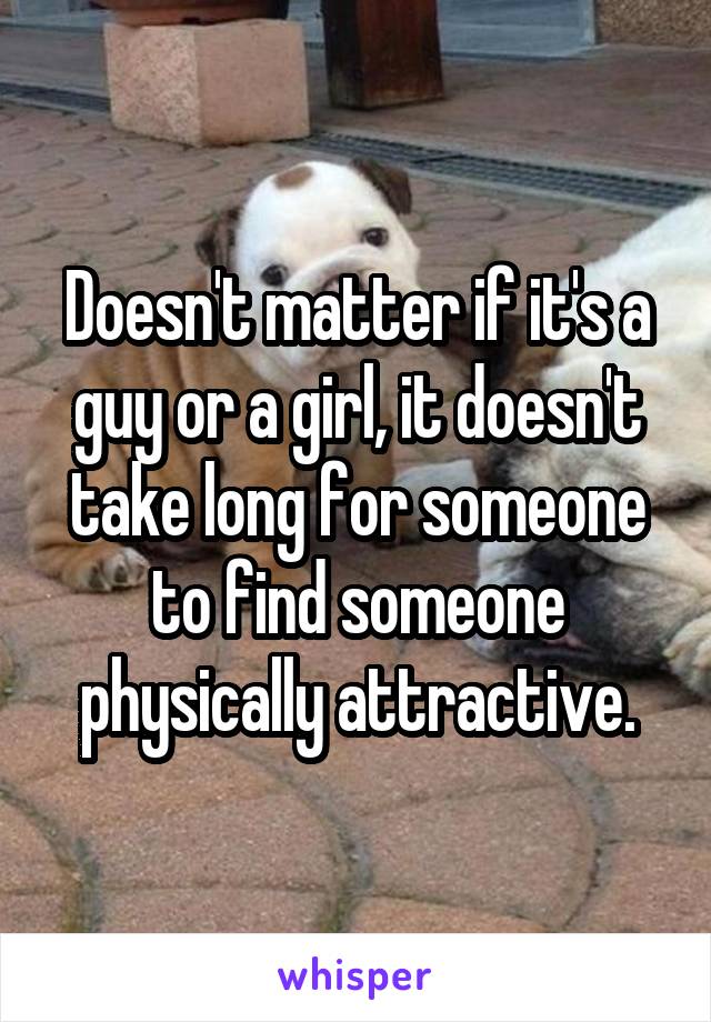 Doesn't matter if it's a guy or a girl, it doesn't take long for someone to find someone physically attractive.