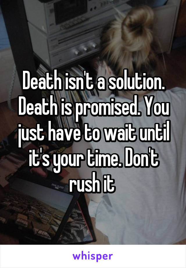 Death isn't a solution. Death is promised. You just have to wait until it's your time. Don't rush it 