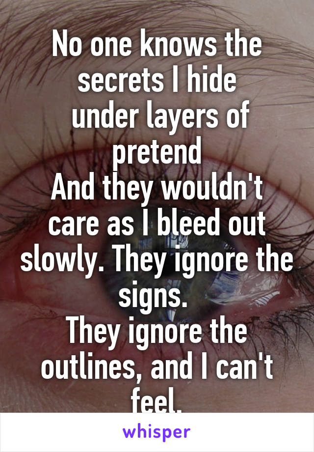 No one knows the secrets I hide
 under layers of pretend
And they wouldn't care as I bleed out slowly. They ignore the signs. 
They ignore the outlines, and I can't feel.