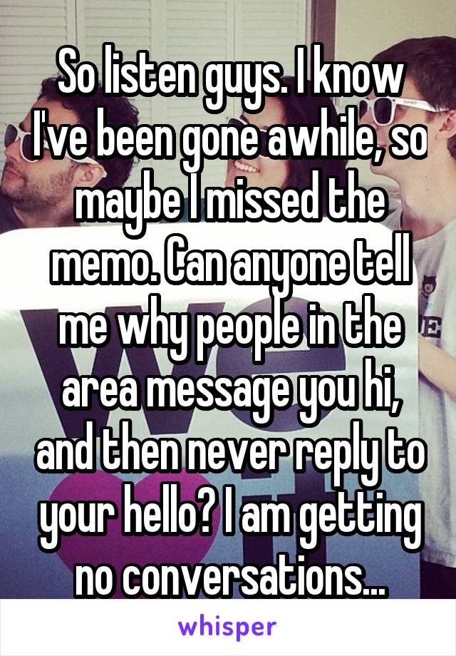 So listen guys. I know I've been gone awhile, so maybe I missed the memo. Can anyone tell me why people in the area message you hi, and then never reply to your hello? I am getting no conversations...