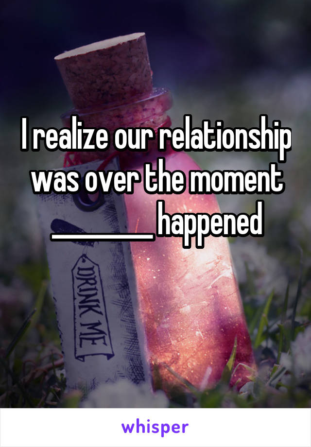 I realize our relationship was over the moment _________ happened

