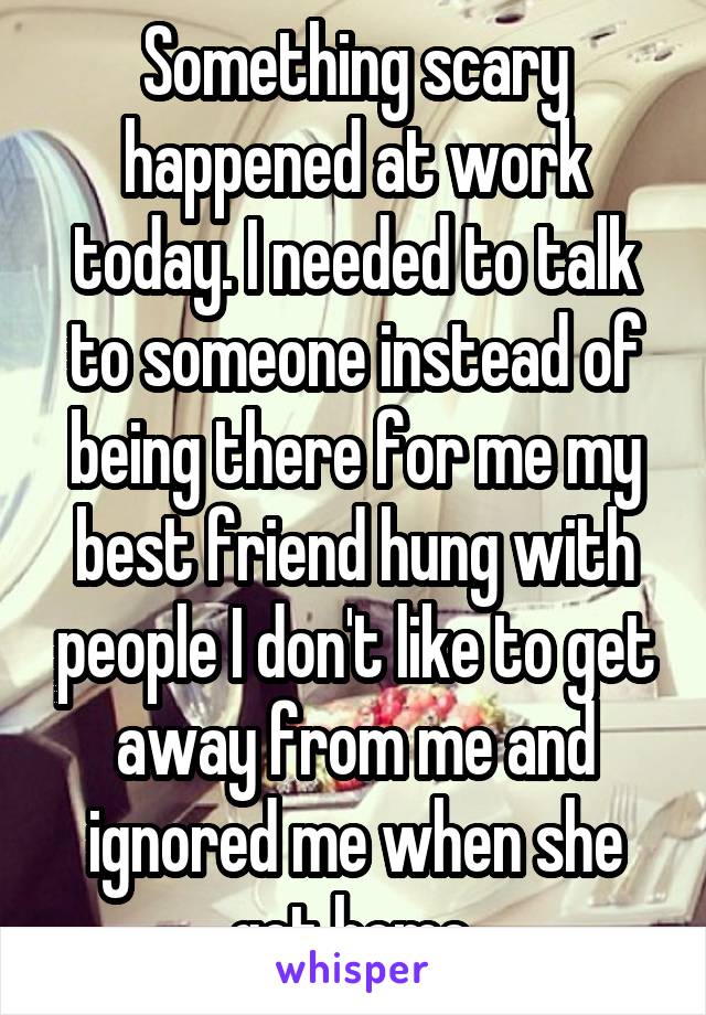 Something scary happened at work today. I needed to talk to someone instead of being there for me my best friend hung with people I don't like to get away from me and ignored me when she got home.