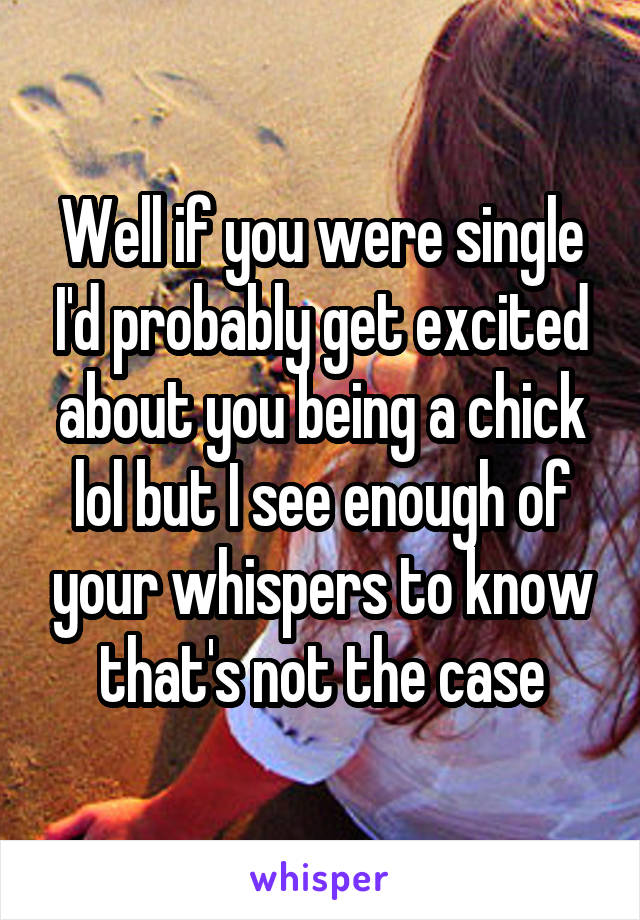 Well if you were single I'd probably get excited about you being a chick lol but I see enough of your whispers to know that's not the case