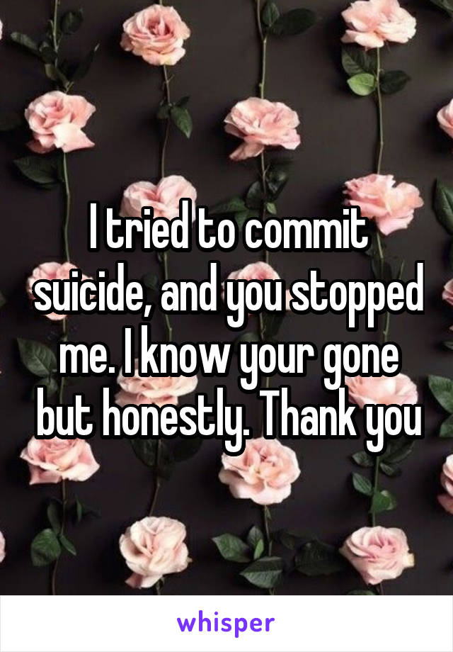 I tried to commit suicide, and you stopped me. I know your gone but honestly. Thank you