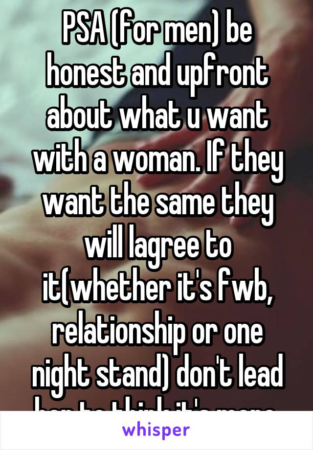 PSA (for men) be honest and upfront about what u want with a woman. If they want the same they will lagree to it(whether it's fwb, relationship or one night stand) don't lead her to think it's more.