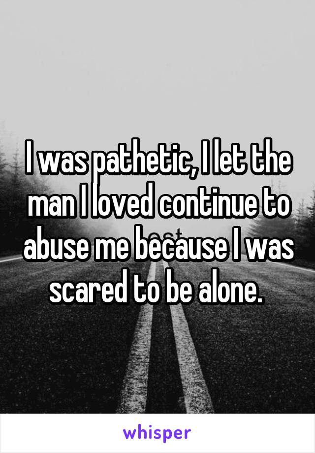 I was pathetic, I let the man I loved continue to abuse me because I was scared to be alone. 