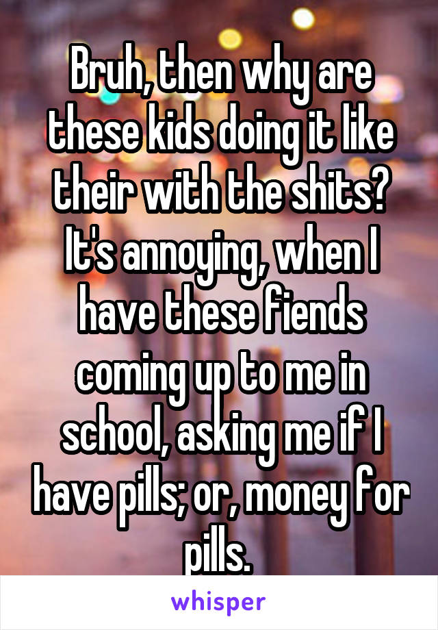 Bruh, then why are these kids doing it like their with the shits? It's annoying, when I have these fiends coming up to me in school, asking me if I have pills; or, money for pills. 