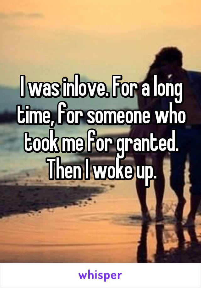  I was inlove. For a long time, for someone who took me for granted. Then I woke up.
