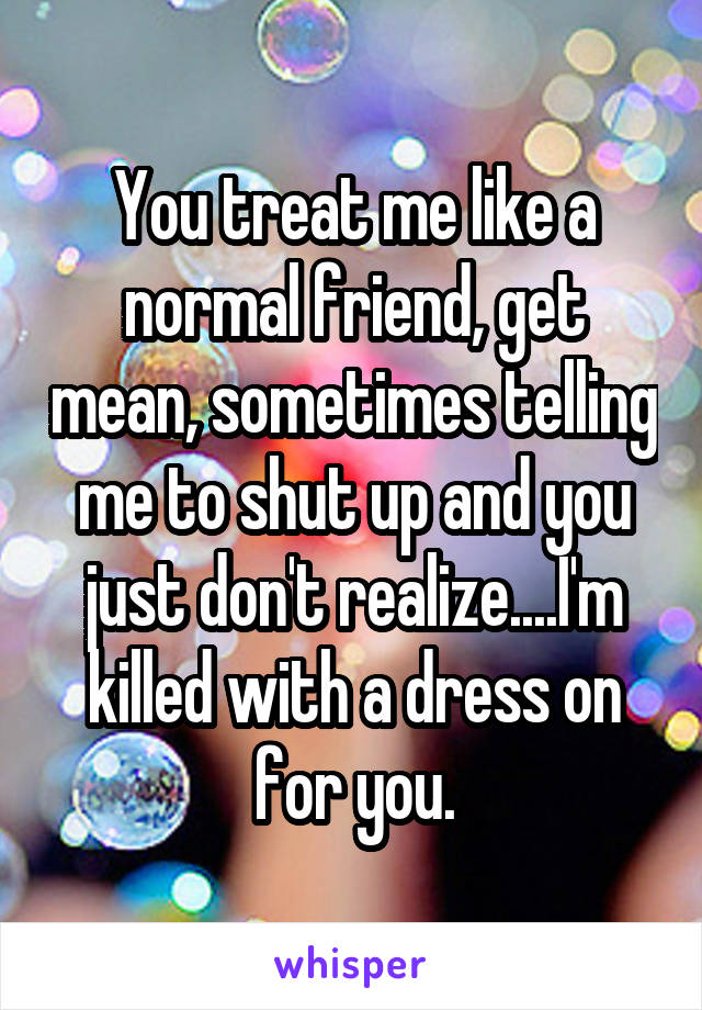 You treat me like a normal friend, get mean, sometimes telling me to shut up and you just don't realize....I'm killed with a dress on for you.