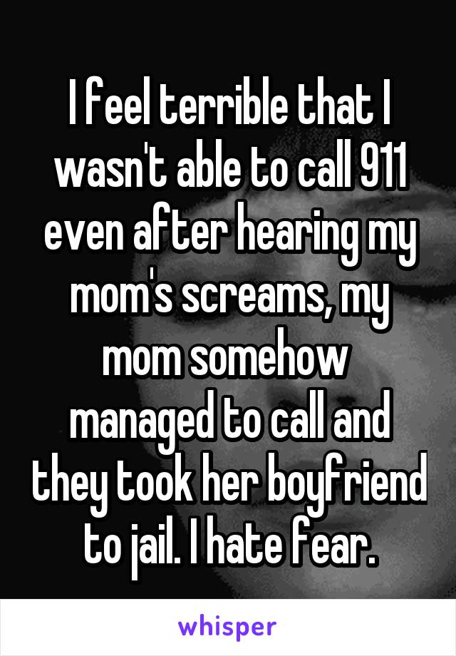 I feel terrible that I wasn't able to call 911 even after hearing my mom's screams, my mom somehow  managed to call and they took her boyfriend to jail. I hate fear.