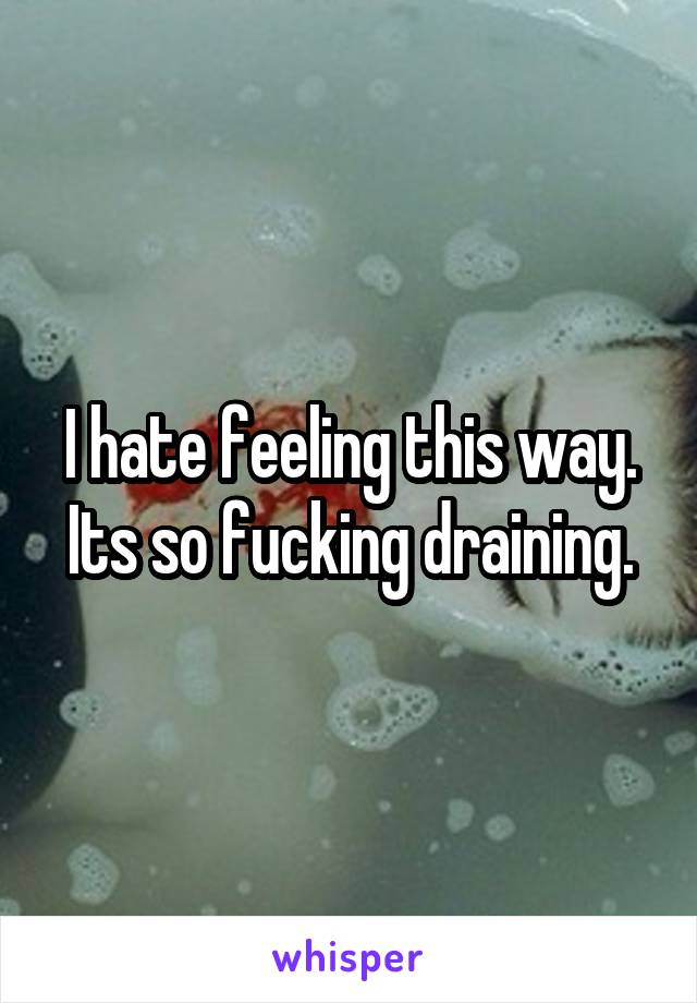 I hate feeling this way. Its so fucking draining.