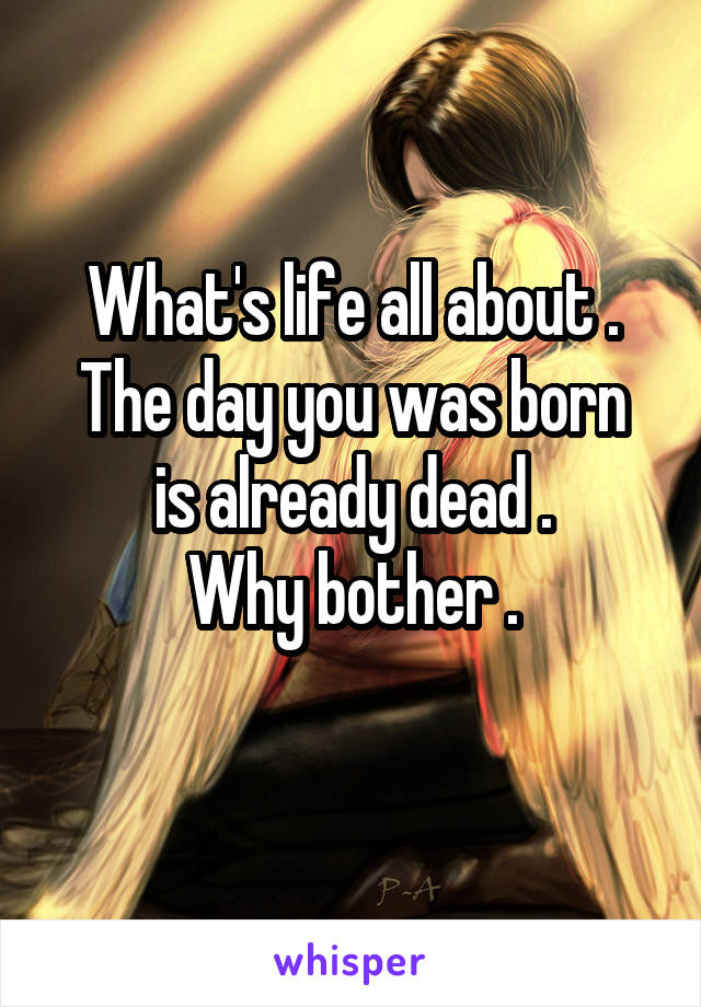 What's life all about .
The day you was born is already dead .
Why bother .
