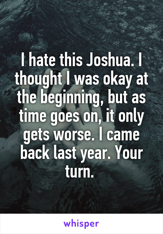 I hate this Joshua. I thought I was okay at the beginning, but as time goes on, it only gets worse. I came back last year. Your turn. 