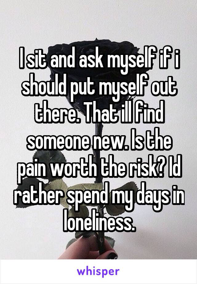 I sit and ask myself if i should put myself out there. That ill find someone new. Is the pain worth the risk? Id rather spend my days in loneliness.