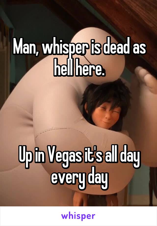 Man, whisper is dead as hell here.



Up in Vegas it's all day every day