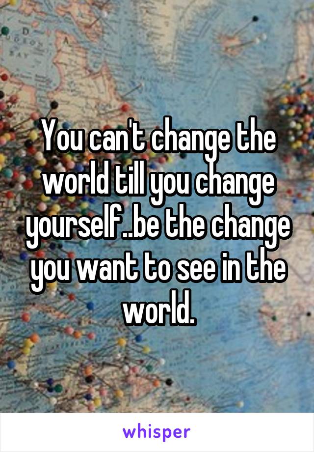 You can't change the world till you change yourself..be the change you want to see in the world.