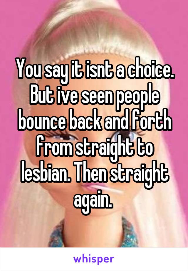 You say it isnt a choice. But ive seen people bounce back and forth from straight to lesbian. Then straight again. 