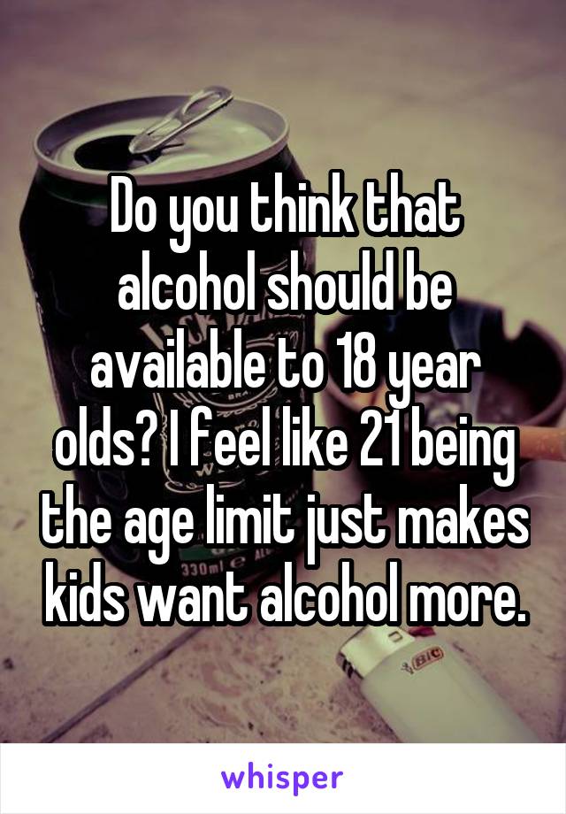 Do you think that alcohol should be available to 18 year olds? I feel like 21 being the age limit just makes kids want alcohol more.