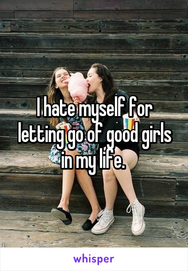 I hate myself for letting go of good girls in my life. 