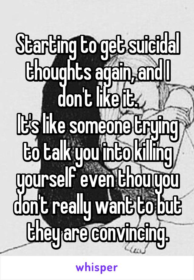 Starting to get suicidal thoughts again, and I don't like it.
It's like someone trying to talk you into killing yourself even thou you don't really want to but they are convincing.