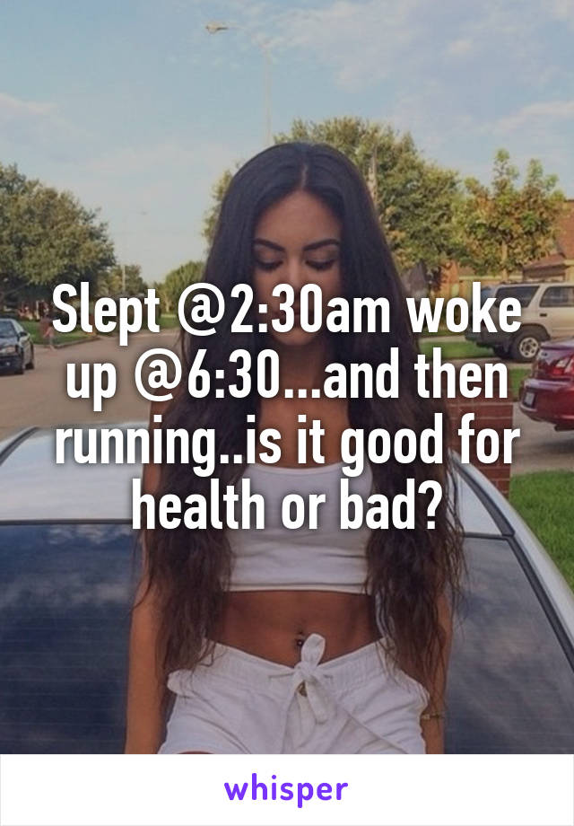 Slept @2:30am woke up @6:30...and then running..is it good for health or bad?