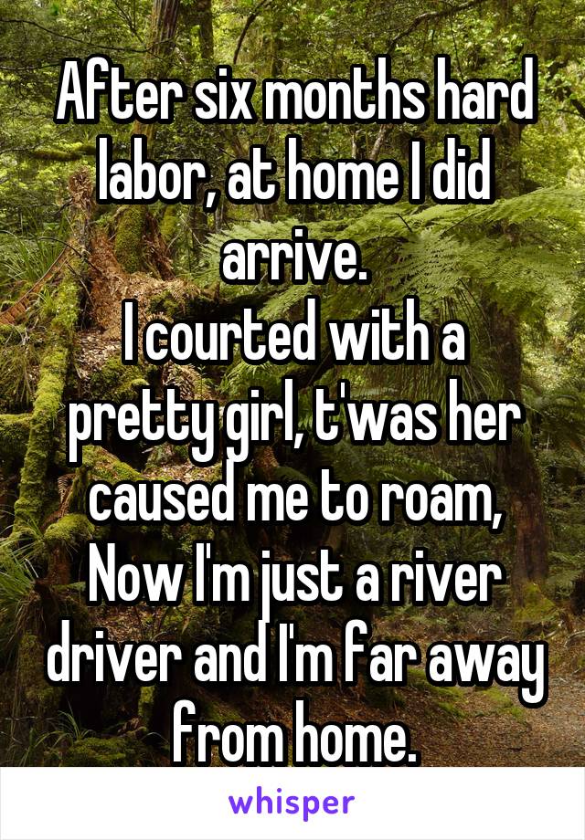 After six months hard labor, at home I did arrive.
I courted with a pretty girl, t'was her caused me to roam,
Now I'm just a river driver and I'm far away from home.